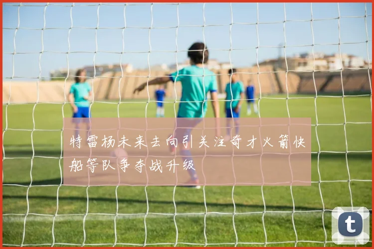 特雷杨未来去向引关注奇才火箭快船等队争夺战升级