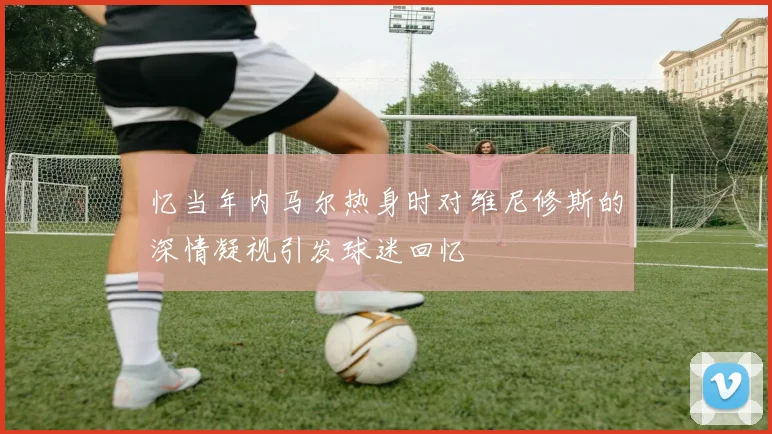 忆当年内马尔热身时对维尼修斯的深情凝视引发球迷回忆
