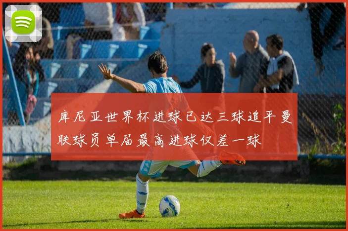 库尼亚世界杯进球已达三球追平曼联球员单届最高进球仅差一球