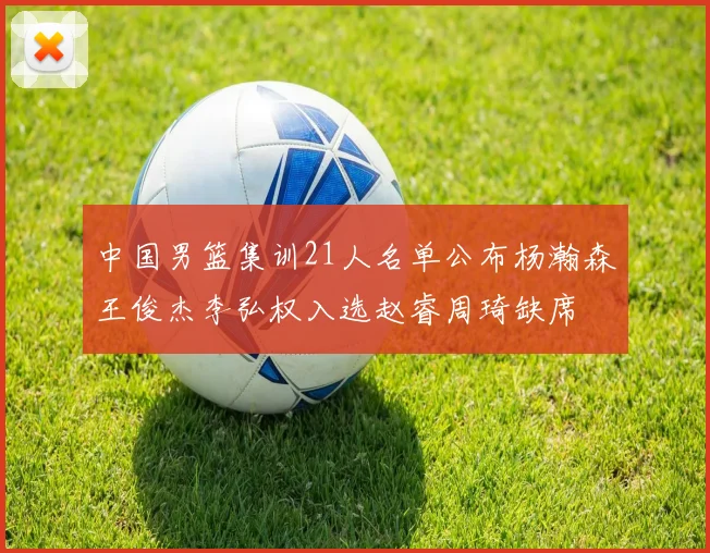 中国男篮集训21人名单公布杨瀚森王俊杰李弘权入选赵睿周琦缺席