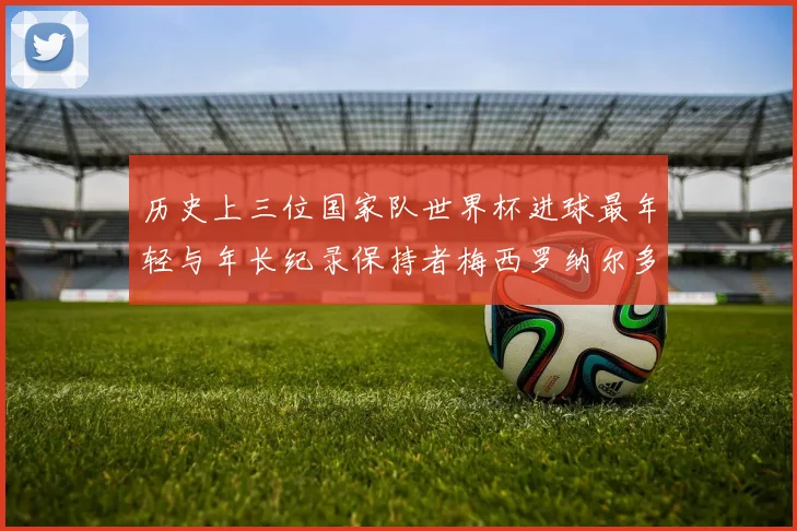 历史上三位国家队世界杯进球最年轻与年长纪录保持者梅西罗纳尔多劳德鲁普