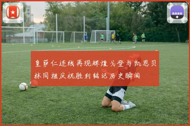 皇萨仁连线再现辉煌戈登与凯恩贝林同框庆祝胜利铭记历史瞬间