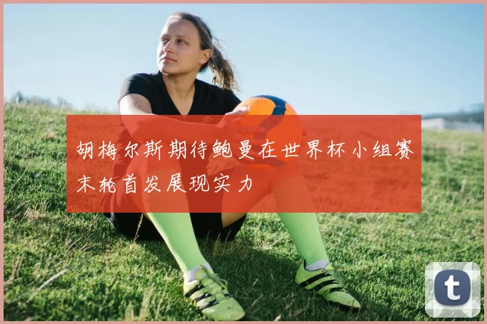 胡梅尔斯期待鲍曼在世界杯小组赛末轮首发展现实力