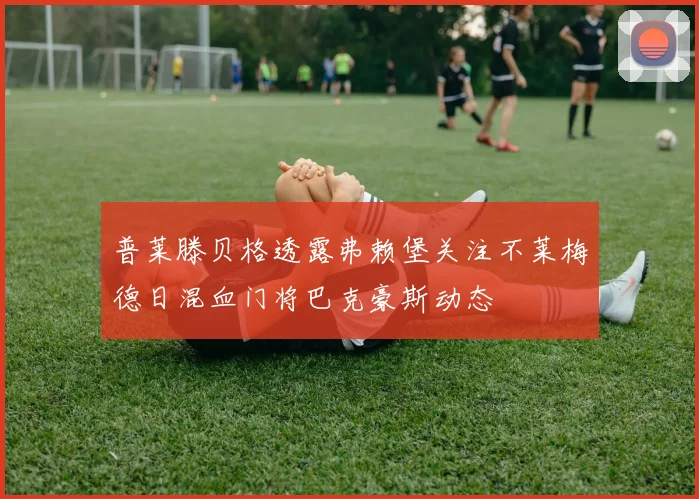 普莱滕贝格透露弗赖堡关注不莱梅德日混血门将巴克豪斯动态