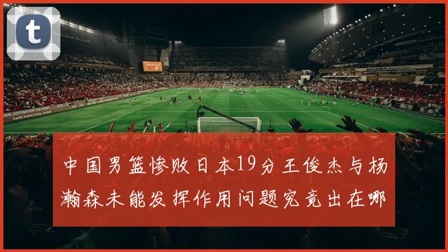 中国男篮惨败日本19分王俊杰与杨瀚森未能发挥作用问题究竟出在哪儿