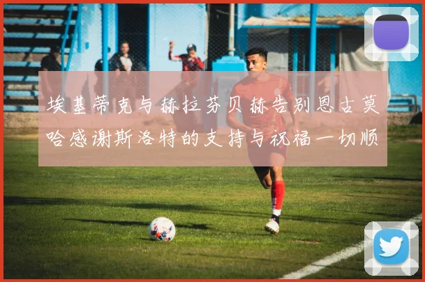 埃基蒂克与赫拉芬贝赫告别恩古莫哈感谢斯洛特的支持与祝福一切顺利