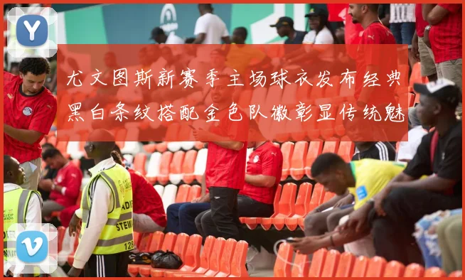 尤文图斯新赛季主场球衣发布经典黑白条纹搭配金色队徽彰显传统魅力