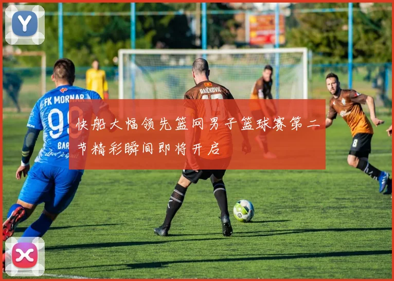 快船大幅领先篮网男子篮球赛第二节精彩瞬间即将开启