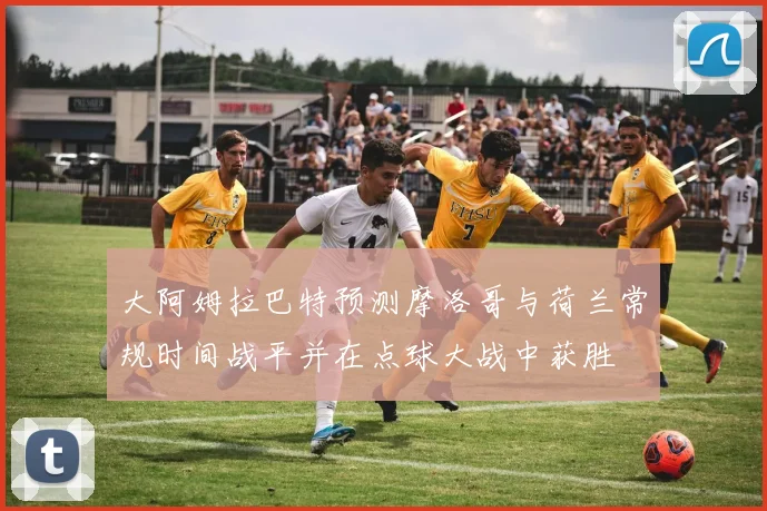 大阿姆拉巴特预测摩洛哥与荷兰常规时间战平并在点球大战中获胜