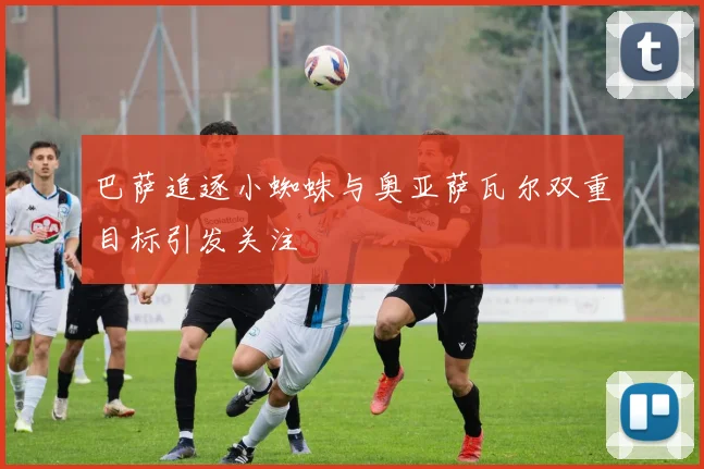 巴萨追逐小蜘蛛与奥亚萨瓦尔双重目标引发关注