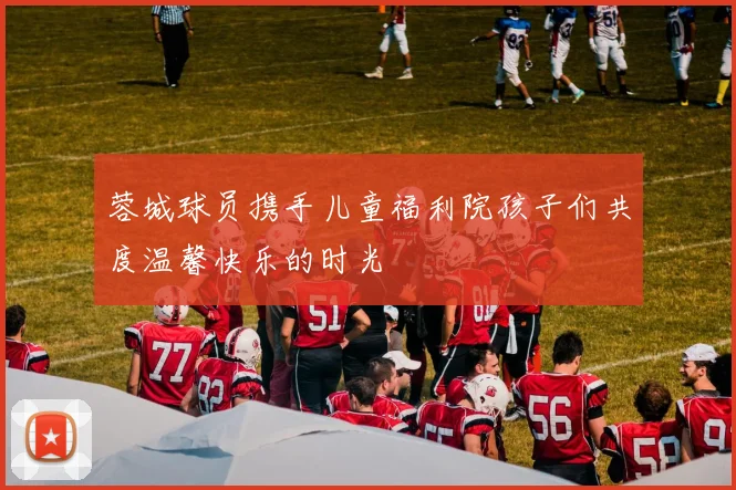 蓉城球员携手儿童福利院孩子们共度温馨快乐的时光