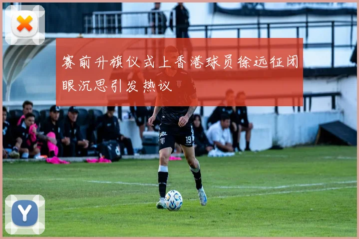 赛前升旗仪式上香港球员徐远征闭眼沉思引发热议