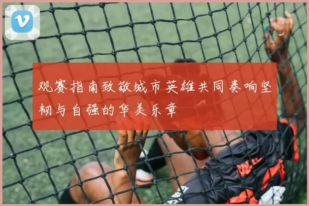 观赛指南致敬城市英雄共同奏响坚韧与自强的华美乐章