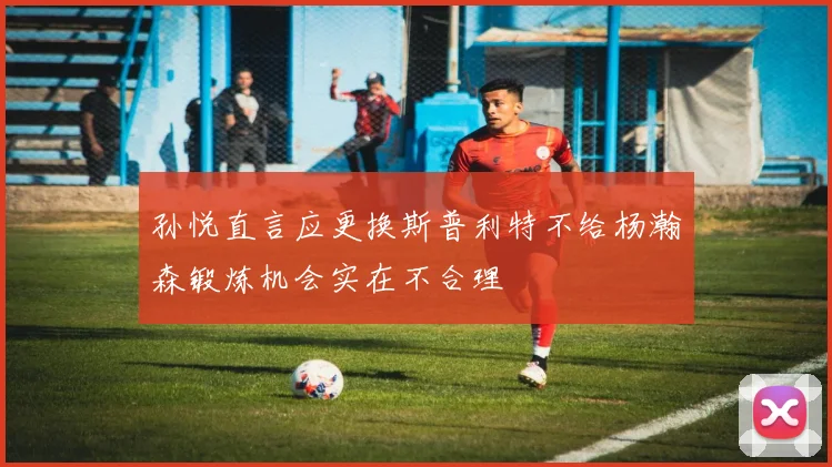 孙悦直言应更换斯普利特不给杨瀚森锻炼机会实在不合理
