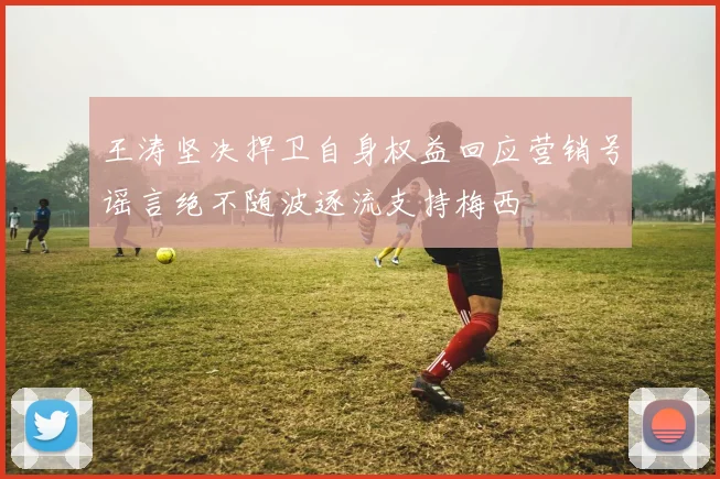 王涛坚决捍卫自身权益回应营销号谣言绝不随波逐流支持梅西