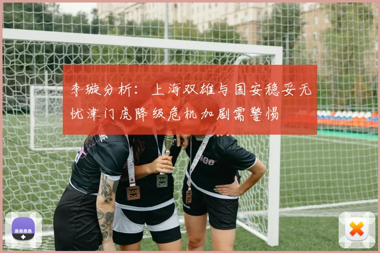 李璇分析：上海双雄与国安稳妥无忧津门虎降级危机加剧需警惕